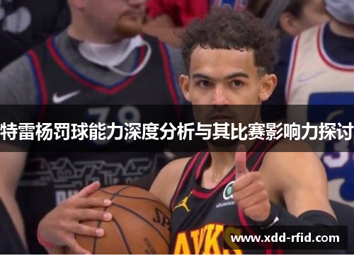 特雷杨罚球能力深度分析与其比赛影响力探讨