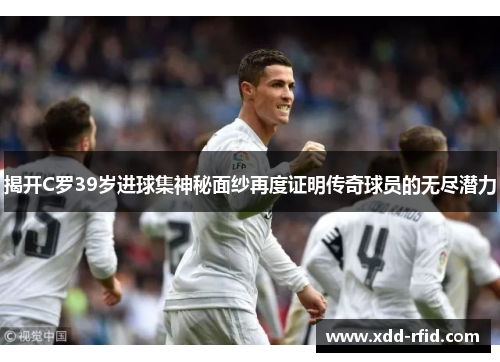 揭开C罗39岁进球集神秘面纱再度证明传奇球员的无尽潜力
